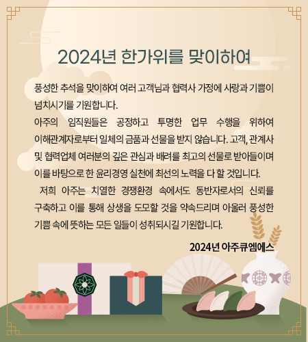 풍성한 추석을 맞이하여 여러 고객님과 협력사 가정에 사랑과 기쁨이 넘치시기를 기원합니다. 
아주의 임직원들은 공정하고 투명한 업무 수행을 위하여 이해관계자로부터 일체의 금품과 선물을 받지 않습니다. 고객, 관계사 및 협력업체 여러분의 깊은 관심과 배려를 최고의 선물로 받아들이며 이를 바탕으로 한 윤리경영 실천에 최선의 노력을 다 할 것입니다. 
 저희 아주는 치열한 경쟁환경 속에서도 동반자로서의 신뢰를 구축하고 이를 통해 상생을 도모할 것을 약속드리며 아울러 풍성한 기쁨 속에 뜻하는 모든 일들이 성취되시길 기원합니다. 